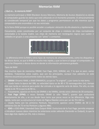 Memorias RAM
¿ Qué es... la memoria RAM?
La memoria principal o RAM (Random Access Memory, Memoria de Acceso Aleatorio) es donde
el computador guarda los datos que está utilizando en el momento presente. El almacenamiento
es considerado temporal por que los datos y programas permanecen en ella mientras que la
computadora este encendida o no sea reiniciada.
Se le llama RAM porque es posible acceder a cualquier ubicación de ella aleatoria y rápidamente
Físicamente, están constituidas por un conjunto de chips o módulos de chips normalmente
conectados a la tarjeta madre. Los chips de memoria son rectángulos negros que suelen ir
soldados en grupos a unas plaquitas con "pines" o contactos:




  La diferencia entre la RAM y otros tipos de memoria de almacenamiento, como los disquetes o
los discos duros, es que la RAM es mucho más rápida, y que se borra al apagar el computador, no
como los Disquetes o discos duros en donde la información permanece grabada.
Tipos de RAM
Hay muchos tipos de memorias DRAM, Fast Page, EDO, SDRAM, etc. Y lo que es peor, varios
nombres. Trataremos estos cuatro, que son los principales, aunque mas adelante en este
Informe encontrará prácticamente todos los demás tipos.
    DRAM: Dinamic-RAM, o RAM DINAMICA, ya que es "la original", y por tanto la más lenta.
    Usada hasta la época del 386, su velocidad típica es de 80 ó 70 nanosegundos (ns), tiempo
éste que tarda en vaciarse para poder dar entrada a la siguiente serie de datos. Por ello, es más
rápida la de 70 ns que la de 80 ns.
    Físicamente, aparece en forma de DIMMs o de SIMMs, siendo estos últimos de 30 contactos.
    Fast Page (FPM): a veces llamada DRAM (o sólo "RAM"), puesto que evoluciona
directamente de ella, y se usa desde hace tanto que pocas veces se las diferencia. Algo más
rápida, tanto por su estructura (el modo de Página Rápida) como por ser de 70 ó 60 ns.
    Usada hasta con los primeros Pentium, físicamente aparece como SIMMs de 30 ó 72
contactos (los de 72 en los Pentium y algunos 486).
    EDO: o EDO-RAM, Extended Data Output-RAM. Evoluciona de la Fast Page; permite empezar
a introducir nuevos datos mientras los anteriores están saliendo (haciendo su Output), lo que la
hace algo más rápida (un 5%, más o menos).
 