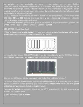 ha variado, se ha producido un error y los datos ya no son fiables.
Dicho así, parece una ventaja; sin embargo, el ordenador sólo avisa de que el error se ha
producido, no lo corrige. Es más, estos errores son tan improbables que la mayor parte de los
chips no los sufren jamás aunque estén funcionando durante años; por ello, hace años que todas
las memorias se fabrican sin paridad.
     ECC: memoria con corrección de errores. Puede ser de cualquier tipo, aunque sobre todo
EDO-ECC o SDRAM-ECC. Detecta errores de datos y los corrige; para aplicaciones realmente
críticas. Usada en servidores y mainframes.
     Memorias de Vídeo: para tarjetas gráficas. De menor a mayor rendimiento, pueden ser:
DRAM -> FPM -> EDO -> VRAM -> WRAM -> SDRAM -> SGRAM

DDR-SDRAM: (Doble Data Rate)
¿Cómo es físicamente la DDR-SDRAM? O lo que es lo mismo: ¿puedo instalarla en mi "antigua"
placa base? Lamentablemente, la respuesta es un NO rotundo.




Los módulos de memoria DDR-SDRAM (o DDR) son del mismo tamaño que los DIMM de SDRAM,
pero con más conectores: 184 pines en lugar de los 168 de la SDRAM normal.




Además, los DDR tienen 1 única muesca en lugar de las 2 de los DIMM "clásicos".
Los nuevos pines son absolutamente necesarios para implementar el sistema DDR, por no hablar
de que se utiliza un voltaje distinto y que, sencillamente, tampoco nos serviría de nada poder
instalarlos, porque necesitaríamos un chipset nuevo.
Hablando del voltaje: en principio debería ser de 2,5 V, una reducción del 30% respecto a los
actuales 3,3 V de la SDRAM.
¿Cómo funciona la DDR-SDRAM?
 