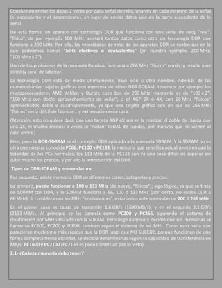 Consiste en enviar los datos 2 veces por cada señal de reloj, una vez en cada extremo de la señal
(el ascendente y el descendente), en lugar de enviar datos sólo en la parte ascendente de la
señal.
De esta forma, un aparato con tecnología DDR que funcione con una señal de reloj "real",
"física", de por ejemplo 100 MHz, enviará tantos datos como otro sin tecnología DDR que
funcione a 200 MHz. Por ello, las velocidades de reloj de los aparatos DDR se suelen dar en lo
que podríamos llamar "MHz efectivos o equivalentes" (en nuestro ejemplo, 200 MHz,
"100 MHz x 2").
Uno de los problemas de la memoria Rambus: funciona a 266 MHz "físicos" o más, y resulta muy
difícil (y cara) de fabricar.
La tecnología DDR está de moda últimamente, bajo éste u otro nombre. Además de las
numerosísimas tarjetas gráficas con memoria de vídeo DDR-SDRAM, tenemos por ejemplo los
microprocesadores AMD Athlon y Duron, cuyo bus de 200 MHz realmente es de "100 x 2",
"100 MHz con doble aprovechamiento de señal"; o el AGP 2X ó 4X, con 66 MHz "físicos"
aprovechados doble o cuádruplemente, ya que una tarjeta gráfica con un bus de 266 MHz
"físicos" sería difícil de fabricar... y extremadamente cara.
(Atención, esto no quiere decir que una tarjeta AGP 4X sea en la realidad el doble de rápida que
una 2X, ni mucho menos: a veces se "notan" IGUAL de rápidas, por motivos que no vienen al
caso ahora.)
Bien, pues la DDR-SDRAM es el concepto DDR aplicado a la memoria SDRAM. Y la SDRAM no es
otra que nuestra conocida PC66, PC100 y PC133, la memoria que se utiliza actualmente en casi la
totalidad de los PCs normales; los 133 MHz de la PC133 son ya una cosa difícil de superar sin
subir mucho los precios, y por ello la introducción del DDR.
Tipos de DDR-SDRAM y nomenclatura
Por supuesto, existe memoria DDR de diferentes clases, categorías y precios.
Lo primero, puede funcionar a 100 o 133 MHz (de nuevo, "físicos"); algo lógico, ya que se trata
de SDRAM con DDR, y la SDRAM funciona a 66, 100 ó 133 MHz (por cierto, no existe DDR a
66 MHz). Si consideramos los MHz "equivalentes", estaríamos ante memorias de 200 ó 266 MHz.
En el primer caso es capaz de transmitir 1,6 GB/s (1600 MB/s), y en el segundo 2,1 GB/s
(2133 MB/s). Al principio se las conocía como PC200 y PC266, siguiendo el sistema de
clasificación por MHz utilizado con la SDRAM. Pero llegó Rambus y decidió que sus memorias se
llamarían PC600, PC700 y PC800, también según el sistema de los MHz. Como esto haría que
parecieran muchísimo más rápidas que la DDR (algo que NO SUCEDE, porque funcionan de una
forma completamente distinta), se decidió denominarlas según su capacidad de transferencia en
MB/s: PC1600 y PC2100 (PC2133 es poco comercial, por lo visto).
2.1- ¿Cuánta memoria debo tener?
 