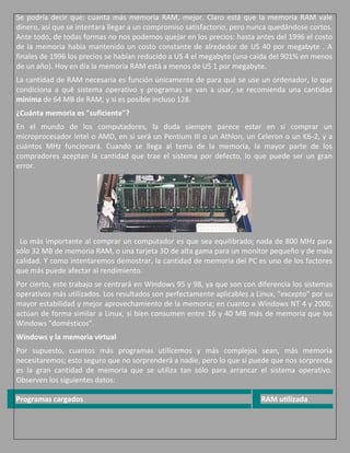 Se podría decir que: cuanta más memoria RAM, mejor. Claro está que la memoria RAM vale
dinero, así que se intentara llegar a un compromiso satisfactorio, pero nunca quedándose cortos.
Ante todo, de todas formas no nos podemos quejar en los precios: hasta antes del 1996 el costo
de la memoria había mantenido un costo constante de alrededor de US 40 por megabyte . A
finales de 1996 los precios se habían reducido a US 4 el megabyte (una caída del 901% en menos
de un año). Hoy en día la memoria RAM está a menos de US 1 por megabyte.
La cantidad de RAM necesaria es función únicamente de para qué se use un ordenador, lo que
condiciona a qué sistema operativo y programas se van a usar, se recomienda una cantidad
mínima de 64 MB de RAM, y si es posible incluso 128.
¿Cuánta memoria es "suficiente"?
En el mundo de los computadores, la duda siempre parece estar en si comprar un
microprocesador Intel o AMD, en si será un Pentium III o un Athlon, un Celeron o un K6-2, y a
cuántos MHz funcionará. Cuando se llega al tema de la memoria, la mayor parte de los
compradores aceptan la cantidad que trae el sistema por defecto, lo que puede ser un gran
error.




 Lo más importante al comprar un computador es que sea equilibrado; nada de 800 MHz para
sólo 32 MB de memoria RAM, o una tarjeta 3D de alta gama para un monitor pequeño y de mala
calidad. Y como intentaremos demostrar, la cantidad de memoria del PC es uno de los factores
que más puede afectar al rendimiento.
Por cierto, este trabajo se centrará en Windows 95 y 98, ya que son con diferencia los sistemas
operativos más utilizados. Los resultados son perfectamente aplicables a Linux, "excepto" por su
mayor estabilidad y mejor aprovechamiento de la memoria; en cuanto a Windows NT 4 y 2000,
actúan de forma similar a Linux, si bien consumen entre 16 y 40 MB más de memoria que los
Windows "domésticos".
Windows y la memoria virtual
Por supuesto, cuantos más programas utilicemos y más complejos sean, más memoria
necesitaremos; esto seguro que no sorprenderá a nadie, pero lo que sí puede que nos sorprenda
es la gran cantidad de memoria que se utiliza tan sólo para arrancar el sistema operativo.
Observen los siguientes datos:

Programas cargados                                                        RAM utilizada
 