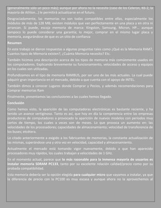 (generalmente sólo un poco más); aunque por ahora no la necesite (caso de los Celeron, K6-2, la
mayoría de Athlon...) le permitirá actualizarse en el futuro.
Desgraciadamente, las memorias no son todas compatibles entre ellas, especialmente los
módulos de más de 128 MB; existen módulos que van perfectamente en una placa y en otra ni
arrancan. Si puede, escoja memoria de marca: Kingston, Samsung, Micron, HP... aunque
tampoco lo puede considerar una garantía; lo mejor, comprar en el mismo lugar placa y
memoria, asegurándose de que es un sitio de confianza
Resumen
En este trabajo se dieron respuestas a algunas preguntas tales como ¿Qué es la Memoria RAM?,
Cuantos tipos de Memoria existen?, ¿Cuánta Memoria necesito? Etc.
También hicimos una descripción acerca de los tipos de memoria más comúnmente usados en
los computadores. Explicando brevemente su funcionamiento, velocidades de acceso y equipos
en los cuales son utilizadas.
Profundizamos en el tipo de memoria RAMBUS, por ser uno de las más actuales. La cual puede
adquirir gran importancia en el mercado, debido a que cuenta con el apoyo de INTEL.
También dimos a conocer Lugares donde Comprar y Pecios, y además recomendaciones para
Comprar memorias Ram
Finalmente, presentamos las conclusiones a las cuales hemos llegado.
Conclusión
Como hemos visto, la aparición de las computadoras electrónicas es bastante reciente, y ha
tenido un avance vertiginoso. Tanto es así, que hoy en día la competencia entre las empresas
productoras de computadores a provocado la aparición de nuevos modelos con períodos muy
cortos de tiempo, los cuales a veces son de meses. Lo que provoca un aumento en: las
velocidades de los procesadores; capacidades de almacenamiento; velocidad de transferencia de
los buses; etcétera.
Lo citado anteriormente a exigido a los fabricantes de memorias, la constante actualización de
las mismas, superándose una y otra vez en velocidad, capacidad y almacenamiento.
Actualmente el mercado está tomando vigor nuevamente, debido a que han aparecido
procesadores muy rápidos, los cuales trabajan a velocidades de 1 GHz.
En el momento actual, parece que lo más razonable para la inmensa mayoría de usuarios es
instalar memoria SDRAM PC133, tanto por su excelente relación calidad/precio como por su
probada compatibilidad.
Esta memoria debería ser la opción elegida para cualquier micro que vayamos a instalar, ya que
la diferencia de precio con la PC100 es muy escasa y aunque ahora no la aprovechemos al
 