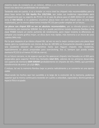 máximo (caso de instalarla en un Celeron, Athlon o un Pentium III con bus de 100MHz), en el
futuro nos dará más posibilidades de ampliación.
Teniendo esto en cuenta, si va a instalar un micro Intel los chipsets más recomendables para la
placa base serían los VIA Apollo Pro 133/133A, por todas sus modernas capacidades pero
principalmente por su soporte de PC133. En el caso de placas para el AMD Athlon K7, el mejor
sería el VIA KX133; si no podemos encontrar placas base con este chipset (aún no está muy
implantado), por lo menos deberíamos instalar PC133 para poder ampliar en un futuro.
Las placas con chipset 820 no son en absoluto recomendables, por su elevado precio y mal
rendimiento con memorias SDRAM. Eso sí, si puede permitirse instalar memoria Rambus de la
clase PC800 notará un cierto aumento de rendimiento, pero mejor invierta la diferencia en
comprar una tarjeta gráfica mejor, un disco duro más rápido, más memoria o un micro de unos
cuantos MHz más.
Por lo que respecta al ya clásico chipset BX, tal vez no sea la mejor compra para una placa base
nueva, pero su rendimiento con micros de bus de 100 MHz es francamente elevado y puede ser
una excelente solución de compromiso hasta que lleguen chipsets más modernos,
especialmente en placas preparadas para overclocking. Eso sí, siempre que pueda instale
memoria PC133 (o al menos PC100 de marca).
En un futuro cercano, es de esperar que por fin aparezcan chipsets Intel basados en el 820 pero
preparados para soportar PC133 (los llamados Intel 815), además de los primeros desarrollos
con soporte de memoria DDR-SDRAM (probablemente en chipsets de VIA y AMD), que permitirá
transferencias de entre 1,6 y 2,1 GB/s.
E incluso, tal vez la memoria Rambus baje su precio radicalmente y se convierta en una opción
viable
Observando los hechos que han sucedido a lo largo de la evolución de la memoria, podemos
suponer que la misma continuará creciendo en cuanto a velocidad, capacidad y disminuyendo el
espacio físico ocupado.
 