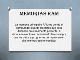 Memorias RAM
  La memoria principal o RAM es donde el
   computador guarda los datos que esta
   utilizando en el momento presente. El
almacenamiento es considerado temporal por
 que los datos y programas permanecen en
         ella mientras esta encendida.
 