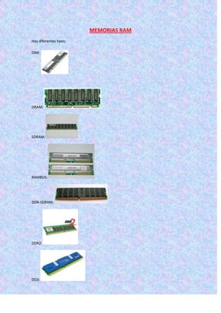 MEMORIAS RAM
Hay diferentes tipos:

DIM:




DRAM:




SDRAM:




RAMBUS:




DDR-SDRAM:




DDR2:




DD3:
 