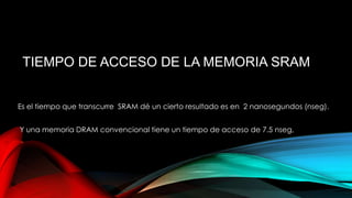 TIEMPO DE ACCESO DE LA MEMORIA SRAM
Es el tiempo que transcurre SRAM dé un cierto resultado es en 2 nanosegundos (nseg).
Y una memoria DRAM convencional tiene un tiempo de acceso de 7.5 nseg,

 