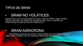 TIPOS DE SRAM

•

SRAM NO VOLÁTILES

presentan el funcionamiento típico de las RAM, pero datos
almacenados en ellas son preservados aun cuando se
interrumpe la alimentación eléctrica.

•

SRAM ASÍNCRONA

Las SRAM asíncronas están disponibles en tamaños desde
4Kb hasta 32Mb.Con un tiempo reducido de acceso,

 