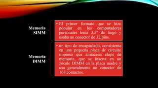 Memoria
SIMM

• El primer formato que se hizo
popular en los computadores
personales tenía 3.5" de largo y
usaba un conector de 32 pins.

Memoria
DIMM

• un tipo de encapsulado, consistente
en una pequeña placa de circuito
impreso que almacena chips de
memoria, que se inserta en un
zócalo DIMM en la placa madre y
usa generalmente un conector de
168 contactos.

 