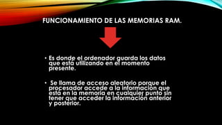 FUNCIONAMIENTO DE LAS MEMORIAS RAM.

• Es donde el ordenador guarda los datos
que está utilizando en el momento
presente.
• Se llama de acceso aleatorio porque el
procesador accede a la información que
está en la memoria en cualquier punto sin
tener que acceder la información anterior
y posterior.

 