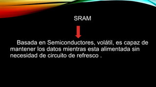 SRAM

Basada en Semiconductores, volátil, es capaz de
mantener los datos mientras esta alimentada sin
necesidad de circuito de refresco .

 