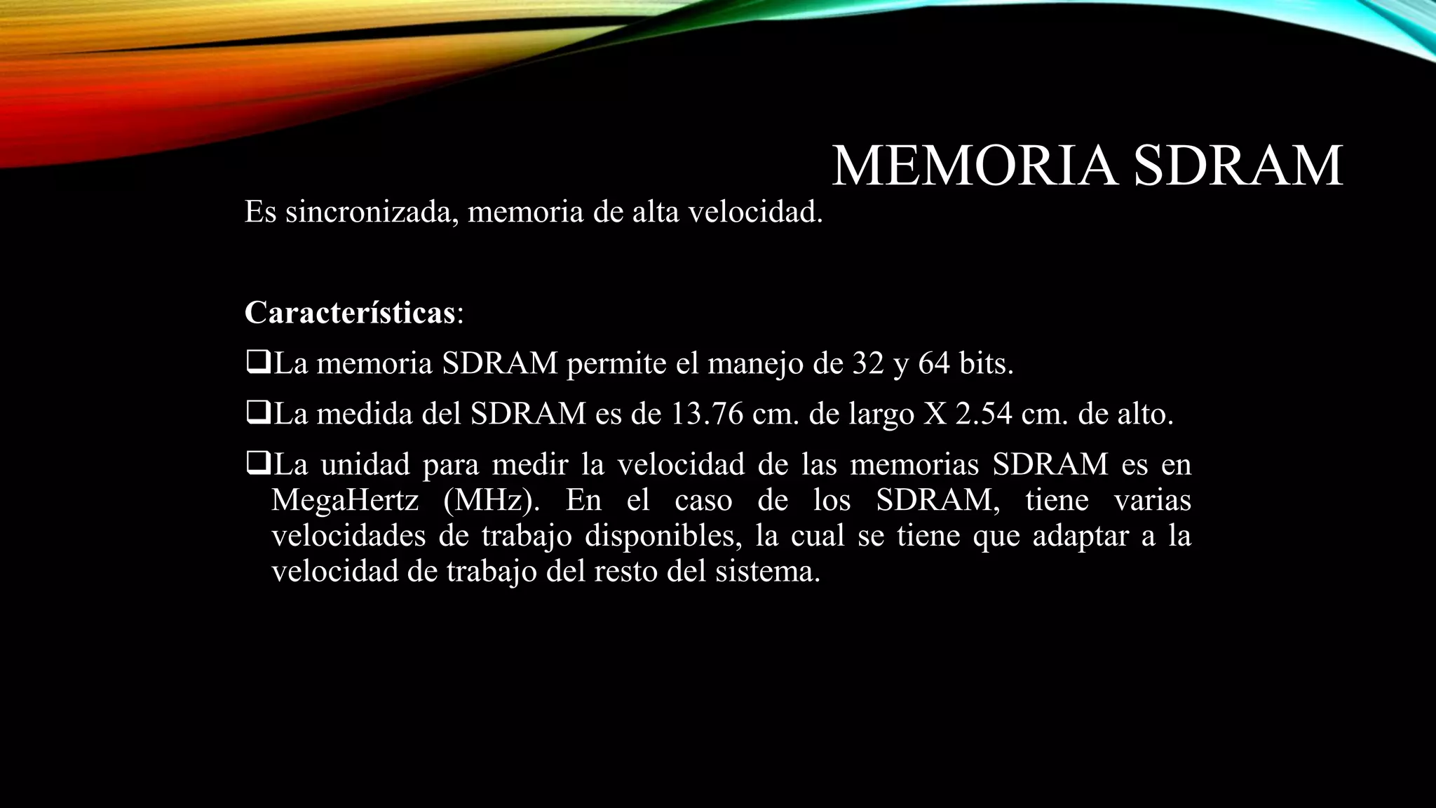 MEMORIA SDRAM
Es sincronizada, memoria de alta velocidad.
Características:
La memoria SDRAM permite el manejo de 32 y 64 bits.
La medida del SDRAM es de 13.76 cm. de largo X 2.54 cm. de alto.

La unidad para medir la velocidad de las memorias SDRAM es en
MegaHertz (MHz). En el caso de los SDRAM, tiene varias
velocidades de trabajo disponibles, la cual se tiene que adaptar a la
velocidad de trabajo del resto del sistema.

 