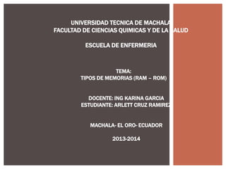 UNIVERSIDAD TECNICA DE MACHALA
FACULTAD DE CIENCIAS QUIMICAS Y DE LA SALUD
ESCUELA DE ENFERMERIA

TEMA:
TIPOS DE MEMORIAS (RAM – ROM)
DOCENTE: ING KARINA GARCIA
ESTUDIANTE: ARLETT CRUZ RAMIREZ

MACHALA- EL ORO- ECUADOR
2013-2014

 
