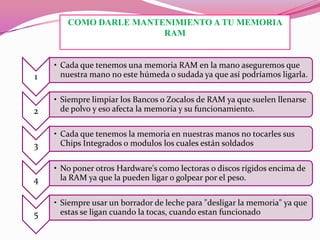COMO DARLE MANTENIMIENTO A TU MEMORIA
RAM

1

• Cada que tenemos una memoria RAM en la mano aseguremos que
nuestra mano no este húmeda o sudada ya que así podríamos ligarla.

2

• Siempre limpiar los Bancos o Zocalos de RAM ya que suelen llenarse
de polvo y eso afecta la memoria y su funcionamiento.

3

• Cada que tenemos la memoria en nuestras manos no tocarles sus
Chips Integrados o modulos los cuales están soldados

4

• No poner otros Hardware's como lectoras o discos rígidos encima de
la RAM ya que la pueden ligar o golpear por el peso.

5

• Siempre usar un borrador de leche para "desligar la memoria" ya que
estas se ligan cuando la tocas, cuando estan funcionado

 