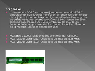 DDR3 SDRAM 
 Las memorias DDR 3 son una mejora de las memorias DDR 2, 
proporcionan significantes mejoras en el rendimiento en niveles 
de bajo voltaje, lo que lleva consigo una disminución del gasto 
global de consumo. Los módulos DIMM DDR 3 tienen 240 pines, 
el mismo número que DDR 2; sin embargo, los DIMMs son 
físicamente incompatibles, debido a una ubicación diferente 
de la muesca. Los tipos disponibles son: 
 PC3-8600 o DDR3-1066: funciona a un máx de 1066 MHz. 
 PC3-10600 o DDR3-1333: funciona a un máx de 1333 MHz. 
 PC3-12800 o DDR3-1600: funciona a un máx de 1600 MHz. 
 