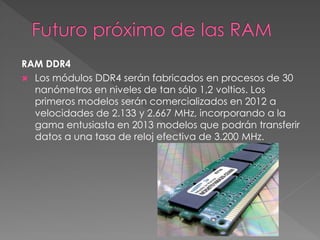 RAM DDR4 
 Los módulos DDR4 serán fabricados en procesos de 30 
nanómetros en niveles de tan sólo 1,2 voltios. Los 
primeros modelos serán comercializados en 2012 a 
velocidades de 2.133 y 2.667 MHz, incorporando a la 
gama entusiasta en 2013 modelos que podrán transferir 
datos a una tasa de reloj efectiva de 3.200 MHz. 
 