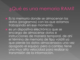  Es la memoria donde se almacenan los 
datos (programas) con los que estamos 
trabajando en ese momento. 
 es un dispositivo electrónico que se 
encarga de almacenar datos e 
instrucciones de manera temporal, de ahí 
el término de memoria de tipo volátil ya 
que pierde los datos almacenados una vez 
apagado el equipo; pero a cambio tiene 
una muy alta velocidad para realizar la 
transmisión de la información. 
 