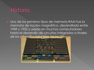  Uno de los primeros tipos de memoria RAM fue la 
memoria de núcleo magnético, desarrollada entre 
1949 y 1952 y usada en muchos computadores 
hasta el desarrollo de circuitos integrados a finales 
de los años 60 y principios de los 70 
 