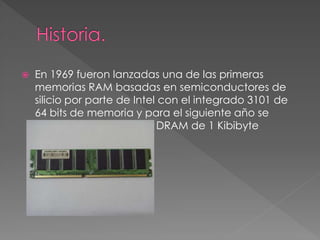  En 1969 fueron lanzadas una de las primeras 
memorias RAM basadas en semiconductores de 
silicio por parte de Intel con el integrado 3101 de 
64 bits de memoria y para el siguiente año se 
presentó una memoria DRAM de 1 Kibibyte 
 