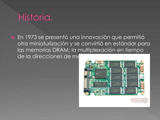  En 1973 se presentó una innovación que permitió 
otra miniaturización y se convirtió en estándar para 
las memorias DRAM: la multiplexación en tiempo 
de la direcciones de memoria 
 