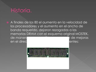 A finales de los 80 el aumento en la velocidad de 
los procesadores y el aumento en el ancho de 
banda requerido, dejaron rezagadas a las 
memorias DRAM con el esquema original MOSTEK, 
de manera que se realizaron una serie de mejoras 
en el direccionamiento como las siguientes: 
 