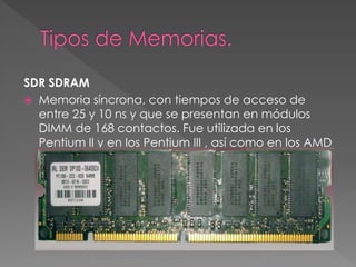SDR SDRAM 
 Memoria síncrona, con tiempos de acceso de 
entre 25 y 10 ns y que se presentan en módulos 
DIMM de 168 contactos. Fue utilizada en los 
Pentium II y en los Pentium III , así como en los AMD 
K6, AMD Athlon K7 y Duron. 
 