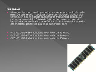 DDR SDRAM 
 Memoria síncrona, envía los datos dos veces por cada ciclo de 
reloj. De este modo trabaja al doble de velocidad del bus del 
sistema, sin necesidad de aumentar la frecuencia de reloj. Se 
presenta en módulos DIMM de 184 contactos en el caso de 
ordenador de escritorio y en módulos de 144 contactos para los 
ordenadores portátiles. Los tipos disponibles son: 
 PC2100 o DDR 266: funciona a un máx de 133 MHz. 
 PC2700 o DDR 333: funciona a un máx de 166 MHz. 
 PC3200 o DDR 400: funciona a un máx de 200 MHz. 
 