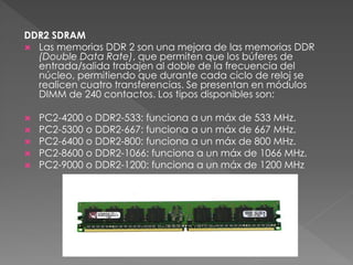 DDR2 SDRAM 
 Las memorias DDR 2 son una mejora de las memorias DDR 
(Double Data Rate), que permiten que los búferes de 
entrada/salida trabajen al doble de la frecuencia del 
núcleo, permitiendo que durante cada ciclo de reloj se 
realicen cuatro transferencias. Se presentan en módulos 
DIMM de 240 contactos. Los tipos disponibles son: 
 PC2-4200 o DDR2-533: funciona a un máx de 533 MHz. 
 PC2-5300 o DDR2-667: funciona a un máx de 667 MHz. 
 PC2-6400 o DDR2-800: funciona a un máx de 800 MHz. 
 PC2-8600 o DDR2-1066: funciona a un máx de 1066 MHz. 
 PC2-9000 o DDR2-1200: funciona a un máx de 1200 MHz 
 