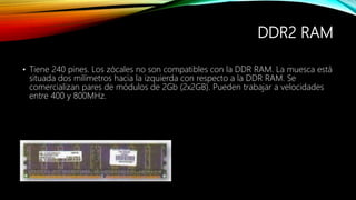 DDR2 RAM
• Tiene 240 pines. Los zócales no son compatibles con la DDR RAM. La muesca está
situada dos milímetros hacia la izquierda con respecto a la DDR RAM. Se
comercializan pares de módulos de 2Gb (2x2GB). Pueden trabajar a velocidades
entre 400 y 800MHz.
 