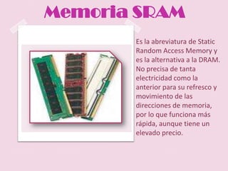 Memoria SRAM
       Es la abreviatura de Static
       Random Access Memory y
       es la alternativa a la DRAM.
       No precisa de tanta
       electricidad como la
       anterior para su refresco y
       movimiento de las
       direcciones de memoria,
       por lo que funciona más
       rápida, aunque tiene un
       elevado precio.
 