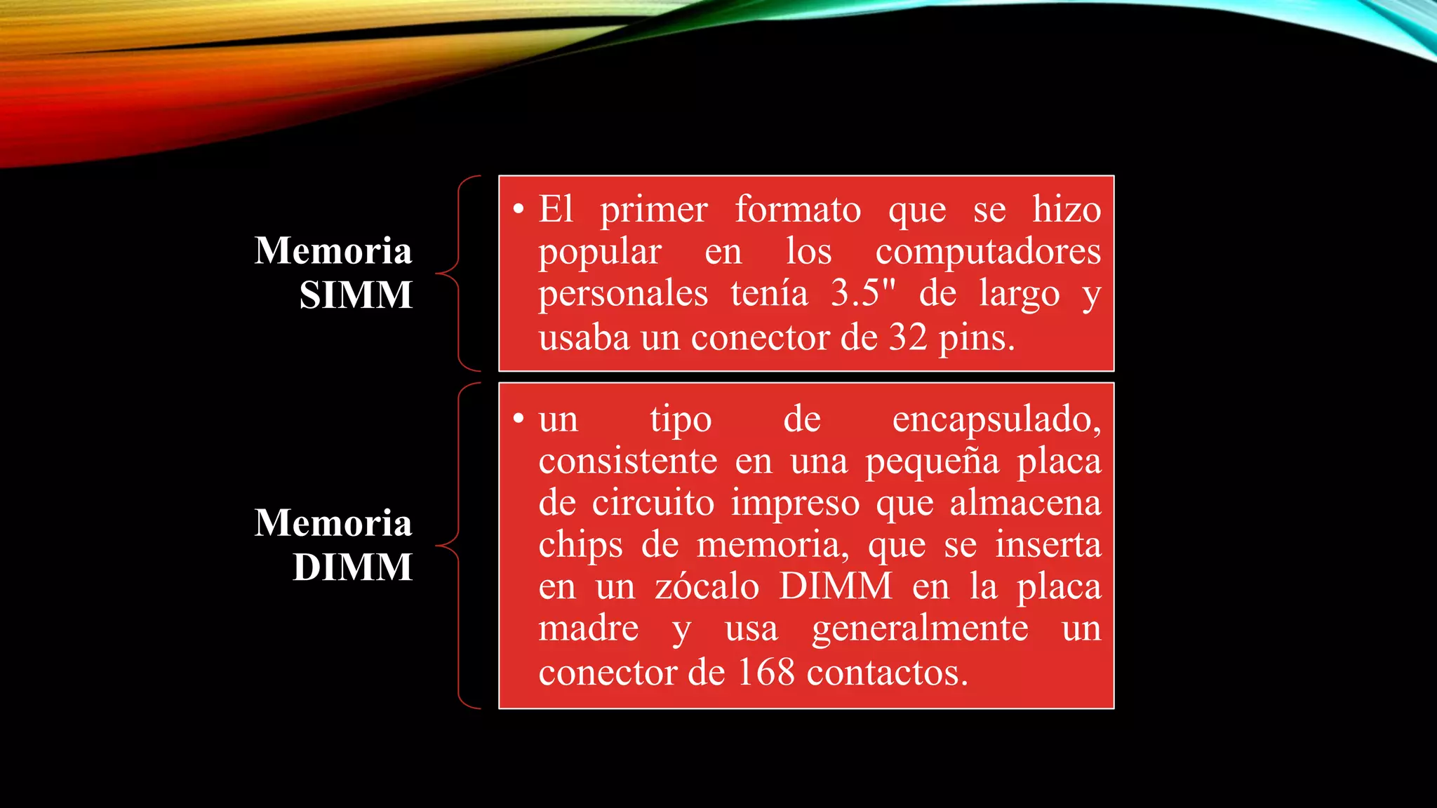 Memoria
SIMM

• El primer formato que se hizo
popular en los computadores
personales tenía 3.5" de largo y
usaba un conector de 32 pins.

Memoria
DIMM

• un
tipo
de
encapsulado,
consistente en una pequeña placa
de circuito impreso que almacena
chips de memoria, que se inserta
en un zócalo DIMM en la placa
madre y usa generalmente un
conector de 168 contactos.

 