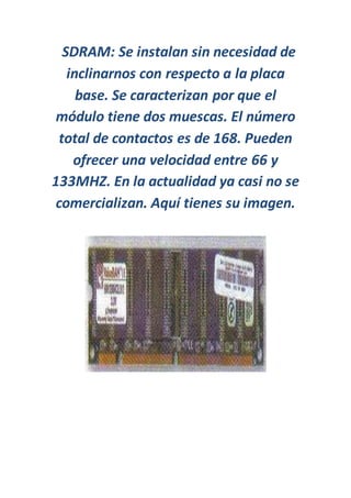 SDRAM: Se instalan sin necesidad de
inclinarnos con respecto a la placa
base. Se caracterizan por que el
módulo tiene dos muescas. El número
total de contactos es de 168. Pueden
ofrecer una velocidad entre 66 y
133MHZ. En la actualidad ya casi no se
comercializan. Aquí tienes su imagen.
 
