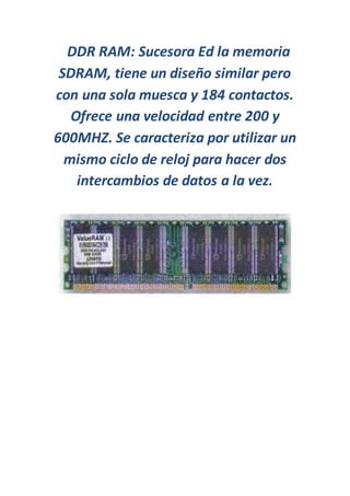 DDR RAM: Sucesora Ed la memoria
SDRAM, tiene un diseño similar pero
con una sola muesca y 184 contactos.
Ofrece una velocidad entre 200 y
600MHZ. Se caracteriza por utilizar un
mismo ciclo de reloj para hacer dos
intercambios de datos a la vez.
 