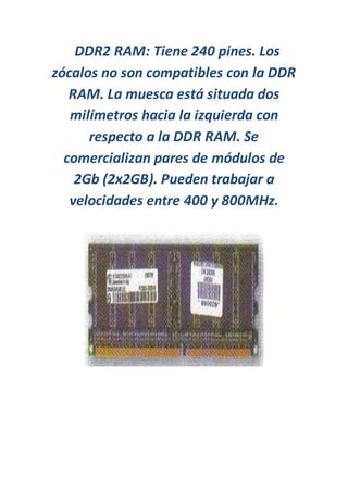 DDR2 RAM: Tiene 240 pines. Los
zócalos no son compatibles con la DDR
RAM. La muesca está situada dos
milímetros hacia la izquierda con
respecto a la DDR RAM. Se
comercializan pares de módulos de
2Gb (2x2GB). Pueden trabajar a
velocidades entre 400 y 800MHz.
 