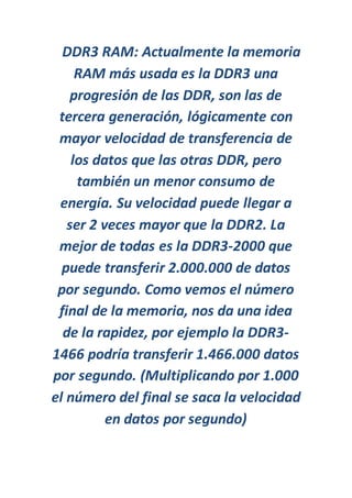 DDR3 RAM: Actualmente la memoria
RAM más usada es la DDR3 una
progresión de las DDR, son las de
tercera generación, lógicamente con
mayor velocidad de transferencia de
los datos que las otras DDR, pero
también un menor consumo de
energía. Su velocidad puede llegar a
ser 2 veces mayor que la DDR2. La
mejor de todas es la DDR3-2000 que
puede transferir 2.000.000 de datos
por segundo. Como vemos el número
final de la memoria, nos da una idea
de la rapidez, por ejemplo la DDR3-
1466 podría transferir 1.466.000 datos
por segundo. (Multiplicando por 1.000
el número del final se saca la velocidad
en datos por segundo)
 