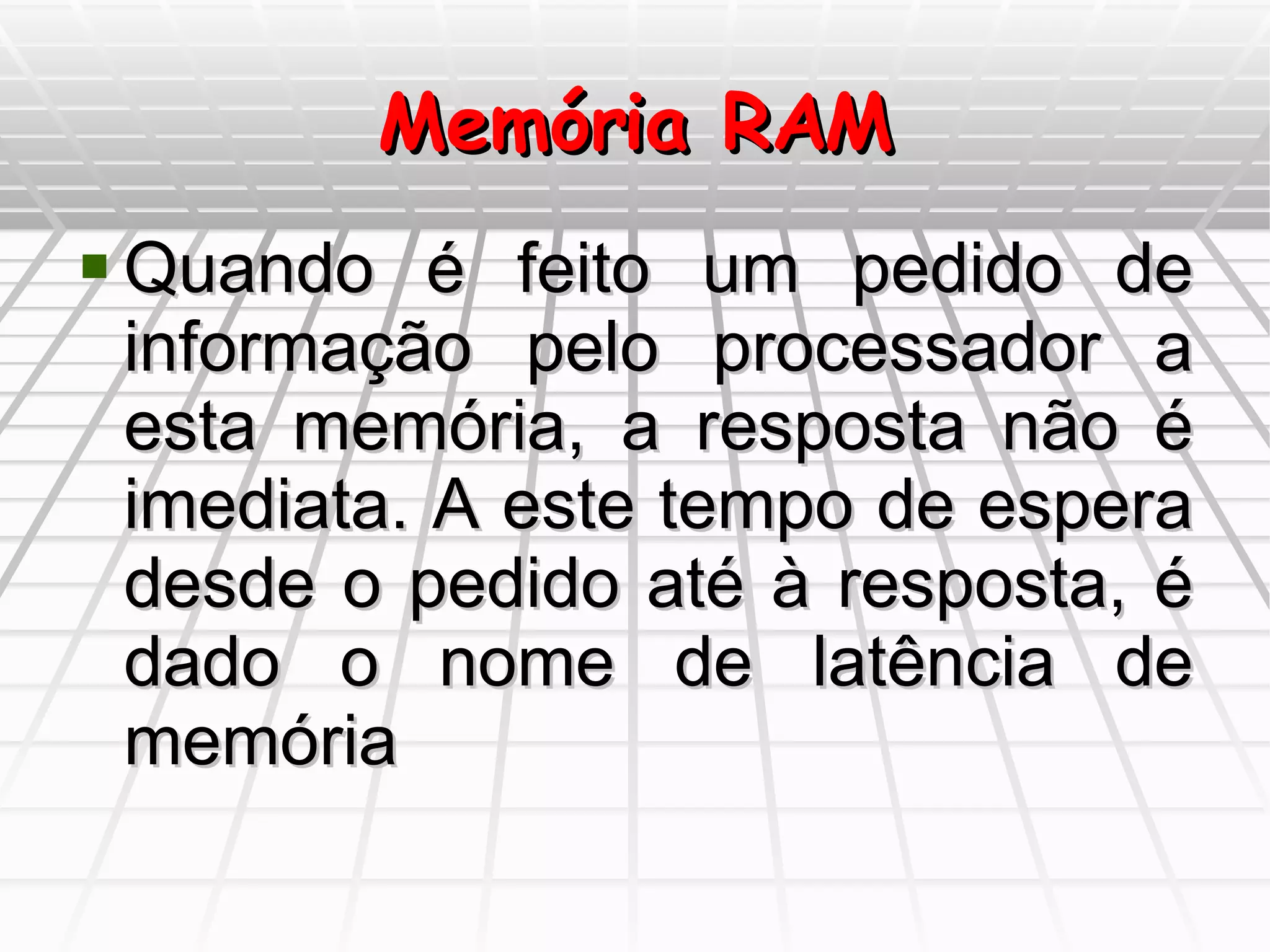 Memória RAM Quando é feito um pedido de informação pelo processador a esta memória, a resposta não é imediata. A este tempo de espera desde o pedido até à resposta, é dado o nome de latência de memória 
