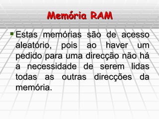 Memória RAM Estas memórias são de acesso aleatório, pois ao haver um pedido para uma direcção não há a necessidade de serem lidas todas as outras direcções da memória. 