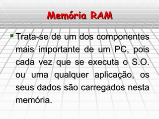 Memória RAM Trata-se de um dos componentes mais importante de um PC, pois cada vez que se executa o S.O. ou uma qualquer aplicação, os seus dados são carregados nesta memória. 