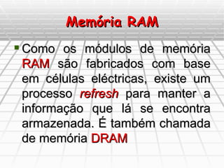 Memória RAM Como os módulos de memória  RAM  são fabricados com base em células eléctricas, existe um processo  refresh  para manter a informação que lá se encontra armazenada. É também chamada de memória  DRAM 