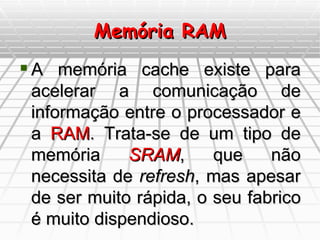 Memória RAM A memória cache existe para acelerar a comunicação de informação entre o processador e a  RAM . Trata-se de um tipo de memória  SRAM , que não necessita de  refresh , mas apesar de ser muito rápida, o seu fabrico é muito dispendioso.  