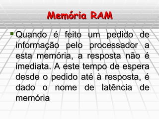 Memória RAM Quando é feito um pedido de informação pelo processador a esta memória, a resposta não é imediata. A este tempo de espera desde o pedido até à resposta, é dado o nome de latência de memória 