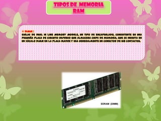 TIPOS DE MEMORIA
RAM

 DIMM :
Siglas de Dual In line Memory Module, un tipo de encapsulado, consistente en una
pequeña placa de circuito impreso que almacena chips de memoria, que se inserta en
un zócalo DIMM en la placa madre y usa generalmente un conector de 168 contactos.

 