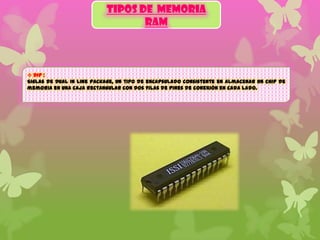 TIPOS DE MEMORIA
RAM

 DIP :
Siglas de Dual In line Package, un tipo de encapsulado consistente en almacenar un chip de
memoria en una caja rectangular con dos filas de pines de conexión en cada lado.

 