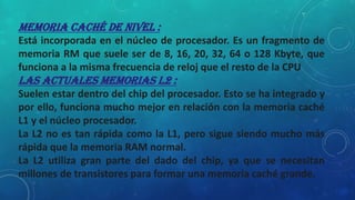 Memoria caché de nivel :
Está incorporada en el núcleo de procesador. Es un fragmento de
memoria RM que suele ser de 8, 16, 20, 32, 64 o 128 Kbyte, que
funciona a la misma frecuencia de reloj que el resto de la CPU
Las actuales memorias L2 :
Suelen estar dentro del chip del procesador. Esto se ha integrado y
por ello, funciona mucho mejor en relación con la memoria caché
L1 y el núcleo procesador.
La L2 no es tan rápida como la L1, pero sigue siendo mucho más
rápida que la memoria RAM normal.
La L2 utiliza gran parte del dado del chip, ya que se necesitan
millones de transistores para formar una memoria caché grande.
 