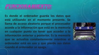 Es donde el ordenador guarda los datos que
está utilizando en el momento presente. Se
llama de acceso aleatorio porque el procesador
accede a la información que está en la memoria
en cualquier punto sin tener que acceder a la
información anterior y posterior. Es la memoria
que se actualiza constantemente mientras el
ordenador está en uso y que pierde sus datos
cuando el ordenador se apaga.
 