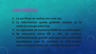 1. La escritura se realiza una sola vez.
2. La información queda grabado aunque se le
retire la energía eléctrica.
3. La capacidad de memoria ROM en un ordenador:
4. Se encuentra entre 8K a 16K, un número
suficientemente grande para que este justificado
asombrarse ante la cantidad de información
necesaria para llenar tal cantidad de posiciones.
 