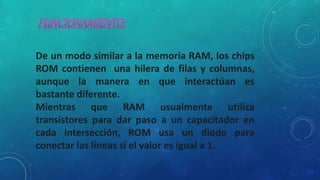 De un modo similar a la memoria RAM, los chips
ROM contienen una hilera de filas y columnas,
aunque la manera en que interactúan es
bastante diferente.
Mientras que RAM usualmente utiliza
transistores para dar paso a un capacitador en
cada intersección, ROM usa un diodo para
conectar las líneas si el valor es igual a 1.
 