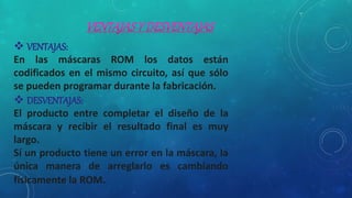  VENTAJAS:
En las máscaras ROM los datos están
codificados en el mismo circuito, así que sólo
se pueden programar durante la fabricación.
 DESVENTAJAS:
El producto entre completar el diseño de la
máscara y recibir el resultado final es muy
largo.
Sí un producto tiene un error en la máscara, la
única manera de arreglarlo es cambiando
físicamente la ROM.
 