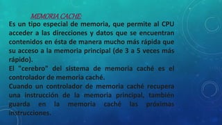 Es un tipo especial de memoria, que permite al CPU
acceder a las direcciones y datos que se encuentran
contenidos en ésta de manera mucho más rápida que
su acceso a la memoria principal (de 3 a 5 veces más
rápido).
El "cerebro" del sistema de memoria caché es el
controlador de memoria caché.
Cuando un controlador de memoria caché recupera
una instrucción de la memoria principal, también
guarda en la memoria caché las próximas
instrucciones.
MEMORIACACHE:
 