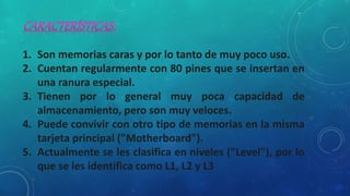1. Son memorias caras y por lo tanto de muy poco uso.
2. Cuentan regularmente con 80 pines que se insertan en
una ranura especial.
3. Tienen por lo general muy poca capacidad de
almacenamiento, pero son muy veloces.
4. Puede convivir con otro tipo de memorias en la misma
tarjeta principal ("Motherboard").
5. Actualmente se les clasifica en niveles ("Level"), por lo
que se les identifica como L1, L2 y L3
 