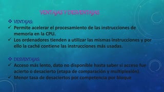  VENTAJAS:
 Permite acelerar el procesamiento de las instrucciones de
memoria en la CPU.
 Los ordenadores tienden a utilizar las mismas instrucciones y por
ello la caché contiene las instrucciones más usadas.
 DESVENTAJAS:
 Acceso más lento, dato no disponible hasta saber si acceso fue
acierto o desacierto (etapa de comparación y multiplexión).
 Menor tasa de desaciertos por competencia por bloque
 
