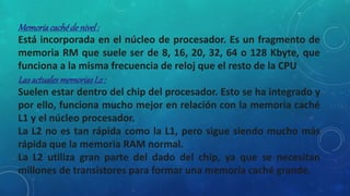 Memoriacachéde nivel:
Está incorporada en el núcleo de procesador. Es un fragmento de
memoria RM que suele ser de 8, 16, 20, 32, 64 o 128 Kbyte, que
funciona a la misma frecuencia de reloj que el resto de la CPU
LasactualesmemoriasL2 :
Suelen estar dentro del chip del procesador. Esto se ha integrado y
por ello, funciona mucho mejor en relación con la memoria caché
L1 y el núcleo procesador.
La L2 no es tan rápida como la L1, pero sigue siendo mucho más
rápida que la memoria RAM normal.
La L2 utiliza gran parte del dado del chip, ya que se necesitan
millones de transistores para formar una memoria caché grande.
 